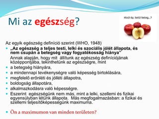 Mi az egészség? 
Az egyik egészség definíció szerint (WHO, 1948) 
 „Az egészség a teljes testi, lelki és szociális jólét állapota, és 
nem csupán a betegség vagy fogyatékosság hiánya” 
Annak alapján, hogy mit állítunk az egészség definíciójának 
középpontjába, tekinthetünk az egészségre, mint 
 a betegség hiányára, 
 a mindennapi tevékenységre való képesség birtoklására, 
 megfelelő erőnléti és jólléti állapotra, 
 boldogság állapotára, 
 alkalmazkodásra való képességre. 
 Eszerint egészségünk nem más, mint a lelki, szellemi és fizikai 
egyensúlyban létünk állapota. Más megfogalmazásban: a fizikai és 
szellemi teljesítőképességünk maximuma. 
 Ön a maximumon van minden területen? 
 
