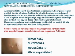 AKI SAJNÁLJA A PÉNZT AZ EGÉSZSÉGE MEGÖRZÉSÉRE 
NEM SZÁMOL A BETEGSÉGEK KÖLTSÉGEIVEL! 
Az emberek többsége 40 évig feláldozza az egészségét, hogy pénze legyen 
majd 40 év után kénytelen feláldozni a pénzét , hogy egészsége legyen! 
De visszaszerezni azt ami elveszett sokkal drágább nehezebb mint megtartani 
a jót! A legtöbb ember azt gondolja, hogy az évtizedek helytelen életmódja 
által ütött sebeket egy kis doboz vitaminnal helyre lehet állítani! 
Ha egészséges akarsz lenni ne is kérdezd meddig kell ezt szedni! Mindig! 
Az egészséges életmódot nem lehet felfüggeszteni! 
Soha se mond ezt nem engedhetem meg magamnak, kérdezd inkább 
meg magadtól hogyan engedhetném ezt meg magamnak! R. Kyosaki 
MIKOR KELL 
ELKEZDENI A 
MEGELÖZÉST? 
Már az anyaméhben! 
 