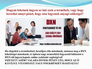 Hogyan lehetnek ingyen az öné ezek a termékek, vagy hogy 
kereshet annyi pénzt, hogy sose legyenek anyagi szükségei? 
Ha elégedett a termékekkel, beszéljen róla másoknak, mutassa meg a DXN 
lehetőséget másoknak, és építsen nagy nemzetközi fogyasztói hálózatot a 
DXN-től ingyen kapott, online eszköztár segítségével! 
FIZETETT AZÉRT VALAHA ÖNNEK PÉNZT CÉG, HOGY AZ Ő 
KÁVÉJÁT, VITAMINJÁT, VAGY FOGKRÉMJÉT HASZNÁLTA? 
 