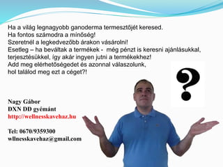 Ha a világ legnagyobb ganoderma termesztőjét keresed. 
Ha fontos számodra a mínőség! 
Szeretnél a legkedvezőbb árakon vásárolni! 
Esetleg – ha beváltak a termékek - még pénzt is keresni ajánlásukkal, 
terjesztésükkel, így akár ingyen jutni a termékekhez! 
Add meg elérhetőségedet és azonnal válaszolunk, 
hol találod meg ezt a céget?! 
Nagy Gábor 
DXN DD gyémánt 
http://wellnesskavehaz.hu 
Tel: 0670/9359300 
wllnesskavehaz@gmail.com 
 