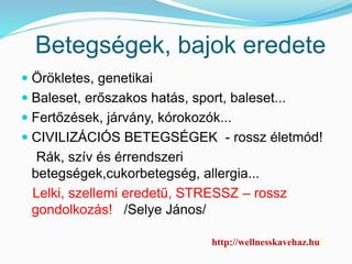 Betegségek, bajok eredete 
 Örökletes, genetikai 
 Baleset, erőszakos hatás, sport, baleset... 
 Fertőzések, járvány, kórokozók... 
 CIVILIZÁCIÓS BETEGSÉGEK - rossz életmód! 
Rák, szív és érrendszeri 
betegségek,cukorbetegség, allergia... 
Lelki, szellemi eredetű, STRESSZ – rossz 
gondolkozás! /Selye János/ 
http://wellnesskavehaz.hu/ 
 