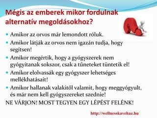 Mégis az emberek mikor fordulnak 
alternatív megoldásokhoz? 
 Amikor az orvos már lemondott róluk. 
 Amikor látják az orvos nem igazán tudja, hogy 
segítsen! 
 Amikor megértik, hogy a gyógyszerek nem 
gyógyítanak sokszor, csak a tűneteket tüntetik el! 
 Amikor elolvassák egy gyógyszer lehetséges 
mellékhatásait! 
 Amikor hallanak valakitől valamit, hogy meggyógyult, 
és már nem kell gyógyszereket szednie! 
NE VÁRJON! MOST TEGYEN EGY LÉPÉST FELÉNK! 
http://wellnesskavehaz.hu/ 
 