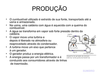 PRODUÇÃO O cumbustível utilizado é extraído de sua fonte, transportado até a usina e armazenado. Na usina, uma caldeira com água é aquecida com a queima do combustível. A água se transforma em vapor sob forte pressão dentro da caldeira. O vapor move uma turbina e  depois é liberado na atmosfera ou  reaproveitado através do condensador. A turbina move um eixo que pertence  à um gerador. O gerador produz a energia elétrica. A energia passa por um transformador e é  conduzido aos consumidores através de linhas   de trasmissão. SUMÁRIO 
