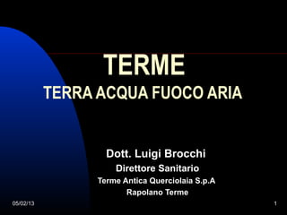 TERME
           TERRA ACQUA FUOCO ARIA


                   Dott. Luigi Brocchi
                     Direttore Sanitario
                 Terme Antica Querciolaia S.p.A
                        Rapolano Terme
05/02/13                                          1
 