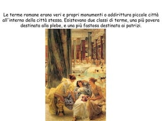 Le terme romane erano veri e propri monumenti o addirittura piccole città
all'interno della città stessa. Esistevano due classi di terme, una più povera
destinata alla plebe, e una più fastosa destinata ai patrizi.
 