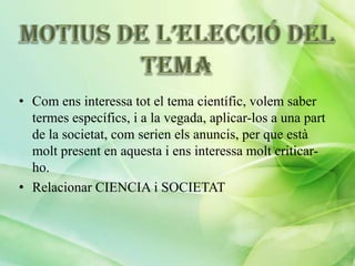 • Com ens interessa tot el tema científic, volem saber
termes específics, i a la vegada, aplicar-los a una part
de la societat, com serien els anuncis, per que està
molt present en aquesta i ens interessa molt criticarho.
• Relacionar CIENCIA i SOCIETAT

 