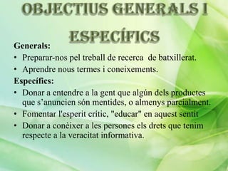 Generals:
• Preparar-nos pel treball de recerca de batxillerat.
• Aprendre nous termes i coneixements.
Específics:
• Donar a entendre a la gent que algún dels productes
que s’anuncien són mentides, o almenys parcialment.
• Fomentar l'esperit crític, "educar" en aquest sentit
• Donar a conèixer a les persones els drets que tenim
respecte a la veracitat informativa.

 