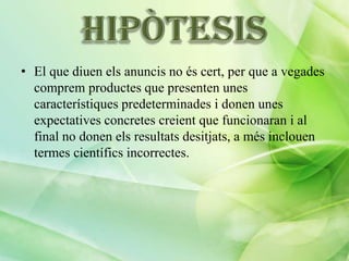 • El que diuen els anuncis no és cert, per que a vegades
comprem productes que presenten unes
característiques predeterminades i donen unes
expectatives concretes creient que funcionaran i al
final no donen els resultats desitjats, a més inclouen
termes científics incorrectes.

 