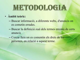 • Àmbit teòric:
– Buscar informació, a diferents webs, d'anuncis on
es cometin errades.
– Buscar la definició real dels termes erronis de certs
anuncis
– Cercar lleis on es comentin els drets de les
persones, en relació a aquest terme.

 