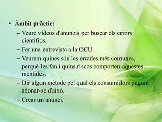 • Àmbit pràctic:
– Veure vídeos d'anuncis per buscar els errors
científics.
– Fer una entrevista a la OCU.
– Veurem quines són les errades més comunes,
perquè les fan i quins riscos comporten aquestes
mentides.
– Dir algun mètode pel qual els consumidors puguin
adonar-se d'això.
– Crear un anunci.

 