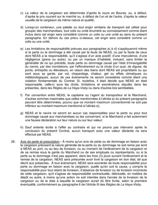 c) La valeur de la cargaison est déterminée d’après le cours en Bourse, ou, à défaut,
d’après le prix courant sur le marché ou, à défaut de l’un et de l’autre, d’après la valeur
usuelle de la cargaison de même nature et qualité;
d) Lorsqu’un conteneur, une palette ou tout engin similaire de transport est utilisé pour
grouper des marchandises, tout colis ou unité énuméré au connaissement comme étant
inclus dans cet engin sera considéré comme un colis ou une unité au sens du présent
paragraphe. En dehors du cas prévu ci-dessus, cet engin sera considéré comme un
colis ou une unité;
e) Les limitations de responsabilité prévues aux paragraphes a) à d) s’appliqueront même
si la perte ou le dommage a été causé par la faute de NEAS, ou par la faute de ceux
dont NEAS a la responsabilité, qu’il s’agisse d’un acte positif, d’une imprudence, d’une
négligence (grave ou autre), ou par un manque d’habileté, incluant, sans limiter la
généralité de ce qui précède, toute perte ou dommage causé par l’état d’innavigabilité
du navire, par des inondations, par l’effondrement ou la chute d’un quai, de digues, de
ponts, entrepôts ou élévateurs, en raison des biens dont NEAS est propriétaire ou qui
sont sous sa garde, par vol, chapardage, chaleur, gel ou effets climatiques ou
météorologiques, aucun de ces événements ne seront considérés comme étant une
violation fondamentale du Contrat; Si, toutefois, il était décidé que NEAS en était
responsable, celle-ci aura les droits, limitations et exonérations stipulés dans les
présentes, dans les Règles de La Haye-Visby ou dans d'autres lois semblables.
f) Par convention entre NEAS, le capitaine ou l’agent du transporteur et le Marchand,
d’autres sommes maximales que celles mentionnées à l’alinéa a) du présent paragraphe
peuvent être déterminées, pourvu que ce montant maximum conventionnel ne soit pas
inférieur au montant maximum mentionné à l’alinéa a);
g) NEAS et le navire ne seront en aucun cas responsables pour la perte ou pour tout
dommage causé aux marchandises ou les concernant, si le Marchand a fait sciemment
une fausse déclaration sur leur nature ou sur leur valeur;
h) Sauf entente écrite à l’effet au contraire et qui ne pourra pas intervenir après la
conclusion du présent Contrat, aucun transport avec une valeur déclarée ne sera
effectué par NEAS.
26. Avis de perte et prescription - À moins qu'un avis de perte ou de dommage en liaison avec
la cargaison précisant la nature générale de la perte ou du dommage ne soit remis par écrit
à NEAS au port, ou au lieu de livraison, ou au moment de l'enlèvement de la cargaison et
de sa remise sous la garde du Marchand ou de ses employés ou représentants, ou si la
perte ou le dommage n'est pas apparent, dans les trois (3) jours suivant l'enlèvement et la
remise de la cargaison, NEAS sera présumée avoir livré la cargaison en bon état, tel que
décrit aux présentes. À tout événement, NEAS sera exonérée de toute responsabilité pour
perte ou dommage en liaison avec la cargaison, quelle qu'en soit la cause, y compris la
responsabilité pour tout retard de livraison, d’absence de livraison ou de livraison incorrecte
de cette cargaison, qu'il s'agisse de responsabilité contractuelle, délictuelle, en matière de
dépôt ou autre, à moins qu'une action ne soit intentée dans l'année de la livraison de la
cargaison ou de la date à laquelle la cargaison aurait dû être livrée, selon la première
éventualité, conformément au paragraphe 6 de l’Article III des Règles de La Haye-Visby.
 