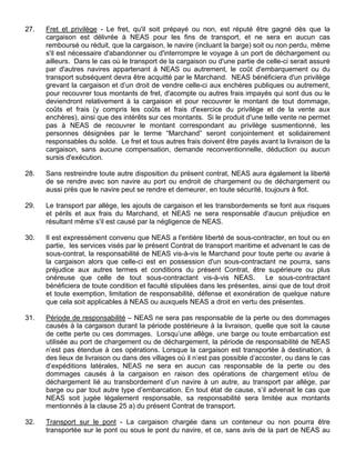 27. Fret et privilège - Le fret, qu'il soit prépayé ou non, est réputé être gagné dès que la
cargaison est délivrée à NEAS pour les fins de transport, et ne sera en aucun cas
remboursé ou réduit, que la cargaison, le navire (incluant la barge) soit ou non perdu, même
s'il est nécessaire d'abandonner ou d'interrompre le voyage à un port de déchargement ou
ailleurs. Dans le cas où le transport de la cargaison ou d'une partie de celle-ci serait assuré
par d'autres navires appartenant à NEAS ou autrement, le coût d'embarquement ou du
transport subséquent devra être acquitté par le Marchand. NEAS bénéficiera d'un privilège
grevant la cargaison et d’un droit de vendre celle-ci aux enchères publiques ou autrement,
pour recouvrer tous montants de fret, d'acompte ou autres frais impayés qui sont dus ou le
deviendront relativement à la cargaison et pour recouvrer le montant de tout dommage,
coûts et frais (y compris les coûts et frais d'exercice du privilège et de la vente aux
enchères), ainsi que des intérêts sur ces montants. Si le produit d'une telle vente ne permet
pas à NEAS de recouvrer le montant correspondant au privilège susmentionné, les
personnes désignées par le terme “Marchand” seront conjointement et solidairement
responsables du solde. Le fret et tous autres frais doivent être payés avant la livraison de la
cargaison, sans aucune compensation, demande reconventionnelle, déduction ou aucun
sursis d'exécution.
28. Sans restreindre toute autre disposition du présent contrat, NEAS aura également la liberté
de se rendre avec son navire au port ou endroit de chargement ou de déchargement ou
aussi près que le navire peut se rendre et demeurer, en toute sécurité, toujours à flot.
29. Le transport par allège, les ajouts de cargaison et les transbordements se font aux risques
et périls et aux frais du Marchand, et NEAS ne sera responsable d'aucun préjudice en
résultant même s'il est causé par la négligence de NEAS.
30. Il est expressément convenu que NEAS a l'entière liberté de sous-contracter, en tout ou en
partie, les services visés par le présent Contrat de transport maritime et advenant le cas de
sous-contrat, la responsabilité de NEAS vis-à-vis le Marchand pour toute perte ou avarie à
la cargaison alors que celle-ci est en possession d'un sous-contractant ne pourra, sans
préjudice aux autres termes et conditions du présent Contrat, être supérieure ou plus
onéreuse que celle de tout sous-contractant vis-à-vis NEAS. Le sous-contractant
bénéficiera de toute condition et faculté stipulées dans les présentes, ainsi que de tout droit
et toute exemption, limitation de responsabilité, défense et exonération de quelque nature
que cela soit applicables à NEAS ou auxquels NEAS a droit en vertu des présentes.
31. Période de responsabilité – NEAS ne sera pas responsable de la perte ou des dommages
causés à la cargaison durant la période postérieure à la livraison, quelle que soit la cause
de cette perte ou ces dommages. Lorsqu’une allège, une barge ou toute embarcation est
utilisée au port de chargement ou de déchargement, la période de responsabilité de NEAS
n’est pas étendue à ces opérations. Lorsque la cargaison est transportée à destination, à
des lieux de livraison ou dans des villages où il n’est pas possible d’accoster, ou dans le cas
d’expéditions latérales, NEAS ne sera en aucun cas responsable de la perte ou des
dommages causés à la cargaison en raison des opérations de chargement et/ou de
déchargement lié au transbordement d’un navire à un autre, au transport par allège, par
barge ou par tout autre type d’embarcation. En tout état de cause, s’il advenait le cas que
NEAS soit jugée légalement responsable, sa responsabilité sera limitée aux montants
mentionnés à la clause 25 a) du présent Contrat de transport.
32. Transport sur le pont - La cargaison chargée dans un conteneur ou non pourra être
transportée sur le pont ou sous le pont du navire, et ce, sans avis de la part de NEAS au
 