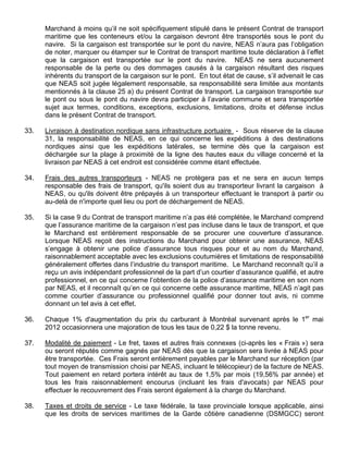 Marchand à moins qu’il ne soit spécifiquement stipulé dans le présent Contrat de transport
maritime que les conteneurs et/ou la cargaison devront être transportés sous le pont du
navire. Si la cargaison est transportée sur le pont du navire, NEAS n’aura pas l’obligation
de noter, marquer ou étamper sur le Contrat de transport maritime toute déclaration à l’effet
que la cargaison est transportée sur le pont du navire. NEAS ne sera aucunement
responsable de la perte ou des dommages causés à la cargaison résultant des risques
inhérents du transport de la cargaison sur le pont. En tout état de cause, s’il advenait le cas
que NEAS soit jugée légalement responsable, sa responsabilité sera limitée aux montants
mentionnés à la clause 25 a) du présent Contrat de transport. La cargaison transportée sur
le pont ou sous le pont du navire devra participer à l’avarie commune et sera transportée
sujet aux termes, conditions, exceptions, exclusions, limitations, droits et défense inclus
dans le présent Contrat de transport.
33. Livraison à destination nordique sans infrastructure portuaire - Sous réserve de la clause
31, la responsabilité de NEAS, en ce qui concerne les expéditions à des destinations
nordiques ainsi que les expéditions latérales, se termine dès que la cargaison est
déchargée sur la plage à proximité de la ligne des hautes eaux du village concerné et la
livraison par NEAS à cet endroit est considérée comme étant effectuée.
34. Frais des autres transporteurs - NEAS ne protègera pas et ne sera en aucun temps
responsable des frais de transport, qu'ils soient dus au transporteur livrant la cargaison à
NEAS, ou qu'ils doivent être prépayés à un transporteur effectuant le transport à partir ou
au-delà de n'importe quel lieu ou port de déchargement de NEAS.
35. Si la case 9 du Contrat de transport maritime n’a pas été complétée, le Marchand comprend
que l’assurance maritime de la cargaison n’est pas incluse dans le taux de transport, et que
le Marchand est entièrement responsable de se procurer une couverture d’assurance.
Lorsque NEAS reçoit des instructions du Marchand pour obtenir une assurance, NEAS
s’engage à obtenir une police d’assurance tous risques pour et au nom du Marchand,
raisonnablement acceptable avec les exclusions coutumières et limitations de responsabilité
généralement offertes dans l’industrie du transport maritime. Le Marchand reconnaît qu’il a
reçu un avis indépendant professionnel de la part d’un courtier d’assurance qualifié, et autre
professionnel, en ce qui concerne l’obtention de la police d’assurance maritime en son nom
par NEAS, et il reconnaît qu’en ce qui concerne cette assurance maritime, NEAS n’agit pas
comme courtier d’assurance ou professionnel qualifié pour donner tout avis, ni comme
donnant un tel avis à cet effet.
36. Chaque 1% d'augmentation du prix du carburant à Montréal survenant après le 1er
mai
2012 occasionnera une majoration de tous les taux de 0,22 $ la tonne revenu.
37. Modalité de paiement - Le fret, taxes et autres frais connexes (ci-après les « Frais ») sera
ou seront réputés comme gagnés par NEAS dès que la cargaison sera livrée à NEAS pour
être transportée. Ces Frais seront entièrement payables par le Marchand sur réception (par
tout moyen de transmission choisi par NEAS, incluant le télécopieur) de la facture de NEAS.
Tout paiement en retard portera intérêt au taux de 1,5% par mois (19,56% par année) et
tous les frais raisonnablement encourus (incluant les frais d'avocats) par NEAS pour
effectuer le recouvrement des Frais seront également à la charge du Marchand.
38. Taxes et droits de service - Le taxe fédérale, la taxe provinciale lorsque applicable, ainsi
que les droits de services maritimes de la Garde côtière canadienne (DSMGCC) seront
 