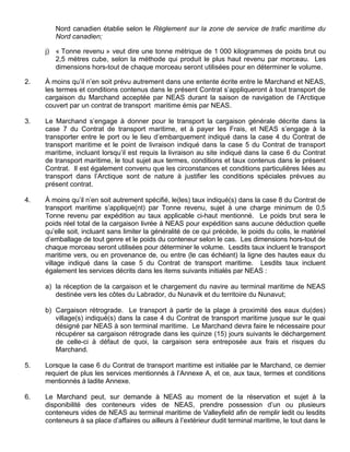 Nord canadien établie selon le Règlement sur la zone de service de trafic maritime du
Nord canadien;
j) « Tonne revenu » veut dire une tonne métrique de 1 000 kilogrammes de poids brut ou
2,5 mètres cube, selon la méthode qui produit le plus haut revenu par morceau. Les
dimensions hors-tout de chaque morceau seront utilisées pour en déterminer le volume.
2. À moins qu’il n’en soit prévu autrement dans une entente écrite entre le Marchand et NEAS,
les termes et conditions contenus dans le présent Contrat s’appliqueront à tout transport de
cargaison du Marchand acceptée par NEAS durant la saison de navigation de l’Arctique
couvert par un contrat de transport maritime émis par NEAS.
3. Le Marchand s’engage à donner pour le transport la cargaison générale décrite dans la
case 7 du Contrat de transport maritime, et à payer les Frais, et NEAS s’engage à la
transporter entre le port ou le lieu d’embarquement indiqué dans la case 4 du Contrat de
transport maritime et le point de livraison indiqué dans la case 5 du Contrat de transport
maritime, incluant lorsqu’il est requis la livraison au site indiqué dans la case 6 du Contrat
de transport maritime, le tout sujet aux termes, conditions et taux contenus dans le présent
Contrat. Il est également convenu que les circonstances et conditions particulières liées au
transport dans l’Arctique sont de nature à justifier les conditions spéciales prévues au
présent contrat.
4. À moins qu’il n’en soit autrement spécifié, le(les) taux indiqué(s) dans la case 8 du Contrat de
transport maritime s’applique(nt) par Tonne revenu, sujet à une charge minimum de 0,5
Tonne revenu par expédition au taux applicable ci-haut mentionné. Le poids brut sera le
poids réel total de la cargaison livrée à NEAS pour expédition sans aucune déduction quelle
qu’elle soit, incluant sans limiter la généralité de ce qui précède, le poids du colis, le matériel
d’emballage de tout genre et le poids du conteneur selon le cas. Les dimensions hors-tout de
chaque morceau seront utilisées pour déterminer le volume. Lesdits taux incluent le transport
maritime vers, ou en provenance de, ou entre (le cas échéant) la ligne des hautes eaux du
village indiqué dans la case 5 du Contrat de transport maritime. Lesdits taux incluent
également les services décrits dans les items suivants initialés par NEAS :
a) la réception de la cargaison et le chargement du navire au terminal maritime de NEAS
destinée vers les côtes du Labrador, du Nunavik et du territoire du Nunavut;
b) Cargaison rétrograde. Le transport à partir de la plage à proximité des eaux du(des)
village(s) indiqué(s) dans la case 4 du Contrat de transport maritime jusque sur le quai
désigné par NEAS à son terminal maritime. Le Marchand devra faire le nécessaire pour
récupérer sa cargaison rétrograde dans les quinze (15) jours suivants le déchargement
de celle-ci à défaut de quoi, la cargaison sera entreposée aux frais et risques du
Marchand.
5. Lorsque la case 6 du Contrat de transport maritime est initialée par le Marchand, ce dernier
requiert de plus les services mentionnés à l’Annexe A, et ce, aux taux, termes et conditions
mentionnés à ladite Annexe.
6. Le Marchand peut, sur demande à NEAS au moment de la réservation et sujet à la
disponibilité des conteneurs vides de NEAS, prendre possession d’un ou plusieurs
conteneurs vides de NEAS au terminal maritime de Valleyfield afin de remplir ledit ou lesdits
conteneurs à sa place d’affaires ou ailleurs à l’extérieur dudit terminal maritime, le tout dans le
 