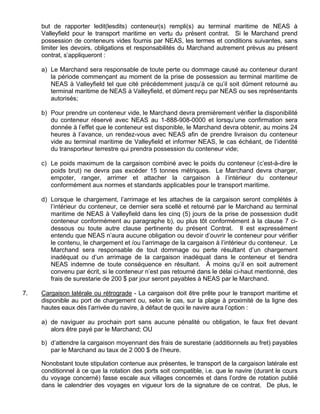 but de rapporter ledit(lesdits) conteneur(s) rempli(s) au terminal maritime de NEAS à
Valleyfield pour le transport maritime en vertu du présent contrat. Si le Marchand prend
possession de conteneurs vides fournis par NEAS, les termes et conditions suivantes, sans
limiter les devoirs, obligations et responsabilités du Marchand autrement prévus au présent
contrat, s’appliqueront :
a) Le Marchand sera responsable de toute perte ou dommage causé au conteneur durant
la période commençant au moment de la prise de possession au terminal maritime de
NEAS à Valleyfield tel que cité précédemment jusqu’à ce qu’il soit dûment retourné au
terminal maritime de NEAS à Valleyfield, et dûment reçu par NEAS ou ses représentants
autorisés;
b) Pour prendre un conteneur vide, le Marchand devra premièrement vérifier la disponibilité
du conteneur réservé avec NEAS au 1-888-908-0000 et lorsqu’une confirmation sera
donnée à l’effet que le conteneur est disponible, le Marchand devra obtenir, au moins 24
heures à l’avance, un rendez-vous avec NEAS afin de prendre livraison du conteneur
vide au terminal maritime de Valleyfield et informer NEAS, le cas échéant, de l’identité
du transporteur terrestre qui prendra possession du conteneur vide;
c) Le poids maximum de la cargaison combiné avec le poids du conteneur (c’est-à-dire le
poids brut) ne devra pas excéder 15 tonnes métriques. Le Marchand devra charger,
empoter, ranger, arrimer et attacher la cargaison à l’intérieur du conteneur
conformément aux normes et standards applicables pour le transport maritime.
d) Lorsque le chargement, l’arrimage et les attaches de la cargaison seront complétés à
l’intérieur du conteneur, ce dernier sera scellé et retourné par le Marchand au terminal
maritime de NEAS à Valleyfield dans les cinq (5) jours de la prise de possession dudit
conteneur conformément au paragraphe b), ou plus tôt conformément à la clause 7 ci-
dessous ou toute autre clause pertinente du présent Contrat. Il est expressément
entendu que NEAS n’aura aucune obligation ou devoir d’ouvrir le conteneur pour vérifier
le contenu, le chargement et /ou l’arrimage de la cargaison à l’intérieur du conteneur. Le
Marchand sera responsable de tout dommage ou perte résultant d’un chargement
inadéquat ou d’un arrimage de la cargaison inadéquat dans le conteneur et tiendra
NEAS indemne de toute conséquence en résultant. À moins qu’il en soit autrement
convenu par écrit, si le conteneur n’est pas retourné dans le délai ci-haut mentionné, des
frais de surestarie de 200 $ par jour seront payables à NEAS par le Marchand.
7. Cargaison latérale ou rétrograde - La cargaison doit être prête pour le transport maritime et
disponible au port de chargement ou, selon le cas, sur la plage à proximité de la ligne des
hautes eaux dès l’arrivée du navire, à défaut de quoi le navire aura l’option :
a) de naviguer au prochain port sans aucune pénalité ou obligation, le faux fret devant
alors être payé par le Marchand; OU
b) d’attendre la cargaison moyennant des frais de surestarie (additionnels au fret) payables
par le Marchand au taux de 2 000 $ de l’heure.
Nonobstant toute stipulation contenue aux présentes, le transport de la cargaison latérale est
conditionnel à ce que la rotation des ports soit compatible, i.e. que le navire (durant le cours
du voyage concerné) fasse escale aux villages concernés et dans l’ordre de rotation publié
dans le calendrier des voyages en vigueur lors de la signature de ce contrat. De plus, le
 
