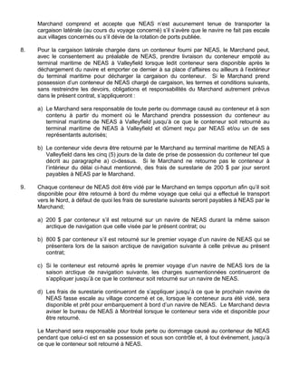 Marchand comprend et accepte que NEAS n’est aucunement tenue de transporter la
cargaison latérale (au cours du voyage concerné) s’il s’avère que le navire ne fait pas escale
aux villages concernés ou s’il dévie de la rotation de ports publiée.
8. Pour la cargaison latérale chargée dans un conteneur fourni par NEAS, le Marchand peut,
avec le consentement au préalable de NEAS, prendre livraison du conteneur empoté au
terminal maritime de NEAS à Valleyfield lorsque ledit conteneur sera disponible après le
déchargement du navire et emporter ce dernier à sa place d’affaires ou ailleurs à l’extérieur
du terminal maritime pour décharger la cargaison du conteneur. Si le Marchand prend
possession d’un conteneur de NEAS chargé de cargaison, les termes et conditions suivants,
sans restreindre les devoirs, obligations et responsabilités du Marchand autrement prévus
dans le présent contrat, s’appliqueront :
a) Le Marchand sera responsable de toute perte ou dommage causé au conteneur et à son
contenu à partir du moment où le Marchand prendra possession du conteneur au
terminal maritime de NEAS à Valleyfield jusqu’à ce que le conteneur soit retourné au
terminal maritime de NEAS à Valleyfield et dûment reçu par NEAS et/ou un de ses
représentants autorisés;
b) Le conteneur vide devra être retourné par le Marchand au terminal maritime de NEAS à
Valleyfield dans les cinq (5) jours de la date de prise de possession du conteneur tel que
décrit au paragraphe a) ci-dessus. Si le Marchand ne retourne pas le conteneur à
l’intérieur du délai ci-haut mentionné, des frais de surestarie de 200 $ par jour seront
payables à NEAS par le Marchand.
9. Chaque conteneur de NEAS doit être vidé par le Marchand en temps opportun afin qu’il soit
disponible pour être retourné à bord du même voyage que celui qui a effectué le transport
vers le Nord, à défaut de quoi les frais de surestarie suivants seront payables à NEAS par le
Marchand;
a) 200 $ par conteneur s’il est retourné sur un navire de NEAS durant la même saison
arctique de navigation que celle visée par le présent contrat; ou
b) 800 $ par conteneur s’il est retourné sur le premier voyage d’un navire de NEAS qui se
présentera lors de la saison arctique de navigation suivante à celle prévue au présent
contrat;
c) Si le conteneur est retourné après le premier voyage d’un navire de NEAS lors de la
saison arctique de navigation suivante, les charges susmentionnées continueront de
s’appliquer jusqu’à ce que le conteneur soit retourné sur un navire de NEAS.
d) Les frais de surestarie continueront de s’appliquer jusqu’à ce que le prochain navire de
NEAS fasse escale au village concerné et ce, lorsque le conteneur aura été vidé, sera
disponible et prêt pour embarquement à bord d’un navire de NEAS. Le Marchand devra
aviser le bureau de NEAS à Montréal lorsque le conteneur sera vide et disponible pour
être retourné.
Le Marchand sera responsable pour toute perte ou dommage causé au conteneur de NEAS
pendant que celui-ci est en sa possession et sous son contrôle et, à tout événement, jusqu’à
ce que le conteneur soit retourné à NEAS.
 