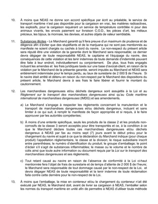10. À moins que NEAS ne donne son accord spécifique par écrit au préalable, le service de
transport maritime n’est pas disponible pour la cargaison en vrac, les matières radioactives,
les explosifs, pour la cargaison requérant un service de température contrôlée ni pour des
animaux vivants, les envois paiement sur livraison C.O.D., les pièces d’art, les métaux
précieux, les bijoux, la monnaie, les devises, et autres objets de valeur semblable.
11. Substances illicites - Le Marchand garantit qu’il fera preuve d’un maximum de prudence et de
diligence afin d’éviter que des stupéfiants et de la marijuana qui ne sont pas mentionnés au
manifeste ne soient chargés ou cachés à bord du navire. Le non-respect du présent article
sera réputé être une violation de la garantie dont le Marchand sera responsable; ce dernier
devra dégager de toute responsabilité NEAS, le capitaine et l’équipage du navire, des
conséquences de cette violation et les tenir indemnes de toute demande d’indemnité pouvant
être faite à leur endroit, individuellement ou conjointement. De plus, tous frais engagés
incluant les amendes et les frais juridiques taxés sur une base d’avocat-client, en raison de la
violation par le Marchand de la présente garantie, seront imputés au Marchand et NEAS sera
entièrement indemnisée pour le temps perdu, au taux de surestarie de 2 000 $ de l’heure. Si
le navire était arrêté et détenu en raison du non-respect par le Marchand des dispositions du
présent article, le Marchand devra à ses frais le faire libérer et fournir le montant du
cautionnement.
12. Les marchandises dangereuses et/ou déchets dangereux sont assujettis à la Loi et au
Règlement sur le transport des marchandises dangereuses ainsi qu’au Code maritime
international de marchandises dangereuses (IMDG) et ses amendements.
a) Le Marchand s’engage à respecter les règlements concernant la manutention et le
transport de marchandises dangereuses et/ou déchets dangereux, incluant et sans
limiter à ce qui suit, à remplir le manifeste de façon appropriée et si requis, à le faire
approuver par les autorités compétentes;
b) À moins d’une entente spécifique, seuls les produits de la classe 2 et les produits non-
corrosifs de la classe 3 seront acceptés pour être transportés et ce, à la condition à ce
que le Marchand déclare toutes ces marchandises dangereuses et/ou déchets
dangereux à NEAS par fax au moins sept (7) jours avant le début prévu pour le
chargement du navire et sujet à ce que la déclaration du Marchand indique (pour chaque
produit) l’appellation réglementaire, le classe et la division; le risque subsidiaire inscrit
entre parenthèses; le numéro d’identification du produit; le groupe d’emballage; le point
d’éclair s’il s’agit de substances inflammables; le masse ou le volume et le nombre de
colis ainsi que toute autre information ou document requis par la Loi sur le transport des
marchandises dangereuses et ses règlements;
c) Tout retard causé au navire en raison de l’absence de conformité à la Loi ci-haut
mentionnée fera l’objet de frais de surestarie et de temps d’attente de 2 000 $ de l’heure;
le Marchand sera responsable de tout dommage causé par le non-respect de la Loi, et
devra dégager NEAS de toute responsabilité et la tenir indemne de toute réclamation
faite contre cette dernière pour le non-respect de la Loi.
13. À moins que l’emballage, la mise en conteneur et/ou le chargement du conteneur n’ait été
exécuté par NEAS, le Marchand doit, avant de livrer sa cargaison à NEAS, l’emballer selon
les normes du transport maritime en unité afin de permettre à NEAS d’utiliser toute méthode
 
