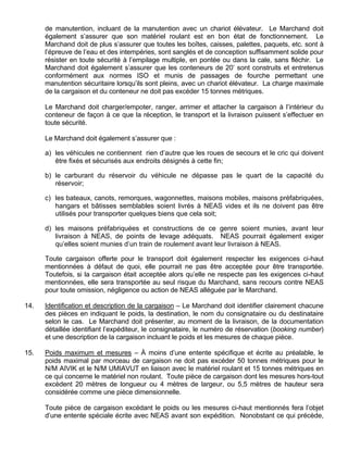 de manutention, incluant de la manutention avec un chariot élévateur. Le Marchand doit
également s’assurer que son matériel roulant est en bon état de fonctionnement. Le
Marchand doit de plus s’assurer que toutes les boîtes, caisses, palettes, paquets, etc. sont à
l’épreuve de l’eau et des intempéries, sont sanglés et de conception suffisamment solide pour
résister en toute sécurité à l’empilage multiple, en pontée ou dans la cale, sans fléchir. Le
Marchand doit également s’assurer que les conteneurs de 20’ sont construits et entretenus
conformément aux normes ISO et munis de passages de fourche permettant une
manutention sécuritaire lorsqu’ils sont pleins, avec un chariot élévateur. La charge maximale
de la cargaison et du conteneur ne doit pas excéder 15 tonnes métriques.
Le Marchand doit charger/empoter, ranger, arrimer et attacher la cargaison à l’intérieur du
conteneur de façon à ce que la réception, le transport et la livraison puissent s’effectuer en
toute sécurité.
Le Marchand doit également s’assurer que :
a) les véhicules ne contiennent rien d’autre que les roues de secours et le cric qui doivent
être fixés et sécurisés aux endroits désignés à cette fin;
b) le carburant du réservoir du véhicule ne dépasse pas le quart de la capacité du
réservoir;
c) les bateaux, canots, remorques, wagonnettes, maisons mobiles, maisons préfabriquées,
hangars et bâtisses semblables soient livrés à NEAS vides et ils ne doivent pas être
utilisés pour transporter quelques biens que cela soit;
d) les maisons préfabriquées et constructions de ce genre soient munies, avant leur
livraison à NEAS, de points de levage adéquats. NEAS pourrait également exiger
qu’elles soient munies d’un train de roulement avant leur livraison à NEAS.
Toute cargaison offerte pour le transport doit également respecter les exigences ci-haut
mentionnées à défaut de quoi, elle pourrait ne pas être acceptée pour être transportée.
Toutefois, si la cargaison était acceptée alors qu’elle ne respecte pas les exigences ci-haut
mentionnées, elle sera transportée au seul risque du Marchand, sans recours contre NEAS
pour toute omission, négligence ou action de NEAS alléguée par le Marchand.
14. Identification et description de la cargaison – Le Marchand doit identifier clairement chacune
des pièces en indiquant le poids, la destination, le nom du consignataire ou du destinataire
selon le cas. Le Marchand doit présenter, au moment de la livraison, de la documentation
détaillée identifiant l’expéditeur, le consignataire, le numéro de réservation (booking number)
et une description de la cargaison incluant le poids et les mesures de chaque pièce.
15. Poids maximum et mesures – À moins d’une entente spécifique et écrite au préalable, le
poids maximal par morceau de cargaison ne doit pas excéder 50 tonnes métriques pour le
N/M AIVIK et le N/M UMIAVUT en liaison avec le matériel roulant et 15 tonnes métriques en
ce qui concerne le matériel non roulant. Toute pièce de cargaison dont les mesures hors-tout
excèdent 20 mètres de longueur ou 4 mètres de largeur, ou 5,5 mètres de hauteur sera
considérée comme une pièce dimensionnelle.
Toute pièce de cargaison excédant le poids ou les mesures ci-haut mentionnés fera l’objet
d’une entente spéciale écrite avec NEAS avant son expédition. Nonobstant ce qui précède,
 