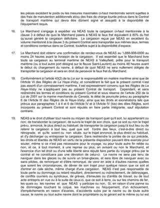 les pièces excédant le poids ou les mesures maximales ci-haut mentionnés seront sujettes à
des frais de manutention additionnels et/ou des frais de charge lourde prévus dans le Contrat
de transport maritime qui devra être dûment signé et assujetti à la disponibilité de
l’équipement requis.
16. Le Marchand s’engage à expédier via NEAS toute la cargaison ci-haut mentionnée à la
clause 3 à défaut de quoi le Marchand paiera à NEAS le faux fret équivalent à 80% du fret
qu’aurait généré la cargaison déficitaire. La cargaison reçue par NEAS en excédent du
volume mentionné à la clause 3 du présent Contrat sera transportée aux mêmes taux, termes
et conditions contenus dans ce Contrat, toutefois sujet à la disponibilité d’espace.
17. Le Marchand doit obtenir une confirmation de rendez-vous de NEAS au 1-888-908-0000 au
moins 24 heures avant la livraison de la cargaison. Il est essentiel que le Marchand livre
toute sa cargaison au terminal maritime de NEAS à Valleyfield, prête pour le transport
maritime (ou à tout autre port désigné sur le fleuve Saint-Laurent) au moins 48 heures avant
le début du chargement du navire, à défaut de quoi NEAS ne sera nullement obligée de
transporter la cargaison et sera en droit de percevoir le faux fret du Marchand.
18. Conformément à l’article 43(2) de la Loi sur la responsabilité en matière maritime ainsi que de
l’Article VI des Règles de La Haye-Visby, et considérant le fait que le présent contrat n’est
pas assorti d’un connaissement maritime, il est expressément convenu que les Règles de La
Haye-Visby ne s’appliquent pas au présent Contrat de transport. Cependant, et sans
restreindre les termes et conditions du présent Contrat et sous réserve de l’article 250 de la
Loi de 2001 sur la marine marchande du Canada, le délai de poursuite prévu au paragraphe
6 de l’Article III des Règles de la Haye-Visby, ainsi que les droits et exonérations tels que
prévus aux paragraphes 1 à 4 et 6 de l’Article IV et à l’Article IV (bis) des dites Règles, sont
incorporés au présent Contrat et sont réputés en faire partie intégrante, sauf stipulation
contraire.
19. NEAS a le droit d'utiliser tout navire ou moyen de transport quel qu'il soit, lui appartenant ou
non; de transborder la cargaison; de suivre le trajet de son choix, que ce soit ou non le trajet
prévu, annoncé, le plus direct ou habituel; de transporter la cargaison jusqu'à tout lieu ou de
retenir la cargaison à tout lieu, quel que soit l'ordre des lieux, c'est-à-dire direct ou
rétrograde, et qu'ils soient ou non situés sur le trajet annoncé, le plus direct ou habituel,
et d'y décharger ou entreposer la cargaison. Sans restreindre la portée de ce qui précède,
les droits et libertés de NEAS en vertu de la présente disposition peuvent être exercés pour
souter, même si ce n'est pas nécessaire pour le voyage, ou pour toute autre fin reliée ou
non, et ce, à tout moment, à une reprise ou plus, en avisant ou non le Marchand, et
l'exercice d'un tel droit ou d'une telle liberté sera réputé faire partie du voyage prévu par le
contrat et ne constituera pas une déviation de celui-ci. Le navire ne sera pas tenu de
naviguer dans les glaces ou de suivre un brise-glaces, et sera libre de naviguer avec ou
sans pilotes, de remorquer et d'être remorqué, de venir en aide à d'autres navires quelles
que soient les circonstances, de dévier de son trajet pour quelque raison que ce soit et
d'entrer en cale sèche, même chargé d'une cargaison. NEAS n'est pas responsable de
toute perte ou dommage ou retard résultant, directement ou indirectement, de débrayages,
de conflits ouvriers ou syndicaux, de grèves, d'émeutes ou d'arrêts de travail, ou de tout
acte entrepris en vue ou à la suite de ceux-ci, que ce soit à terre, ou sur les chemins de fer,
les quais ou les navires et que NEAS y participe ou non. Si, en raison d’une panne ou
de dommages touchant la coque, les machines ou l'équipement, d'un échouement,
d'empêchements en raison d'avaries, d’accidents subis par le navire ou de toute autre
cause, le navire ou tout autre navire dont le propriétaire ou le gérant est le même ou lui est
 