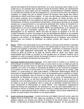associé est empêché de fonctionner pleinement, ou si, pour toute autre raison reliée ou non,
qu'elle soit ou non précisée dans le présent Contrat de transport, NEAS, ses représentants
ou le capitaine du navire jugent qu'il est impossible, commercialement infaisable, périlleux
ou imprudent de procéder au port de chargement ou, une fois le navire arrivé, de charger la
cargaison, le voyage visé par le présent Contrat de transport sera réputé être devenu
impossible en raison d'une force majeure. Si, pour une des raisons précitées ou en raison
de la saison avancée, de la congestion du port, des glaces, du niveau de l'eau, de la
fermeture éventuelle de la Voie maritime du Saint-Laurent ou de toute autre voie maritime,
d'interdictions, de blocus, de prohibitions d'importation, d'instructions données ou de retards
imposés par un gouvernement ou une personne prétendant être revêtue de l'autorité d'un
gouvernement ou d'assureurs, ou de toute cause semblable ou de toute autre cause,
indépendante ou non de la volonté de NEAS, NEAS, ses représentants, ou le capitaine du
navire juge qu'il est impossible, périlleux ou imprudent de procéder au port de
déchargement ou d'y demeurer, NEAS sera libre de larguer la cargaison à la mer, de
modifier l'itinéraire du navire, de changer le port de déchargement désigné ou de procéder
en direction de tout port qui paraît convenable dans les circonstances et de décharger la
cargaison à cet endroit; un tel largage ou déchargement de la cargaison sera considéré
comme étant une livraison et l’exécution du présent Contrat, aux risques et frais du
Marchand.
20. Retard - NEAS n'est responsable d'aucun dommage ou d'aucune perte direct(e), indirect(e)
ou financier(e), y compris la perte de profits ou de marché subie en raison d'un retard, peu
importe si la cargaison a été perdue ou endommagée. Cependant, s’il advenait le cas que
NEAS soit jugée légalement responsable des dommages directs, indirects, financiers
incluant la perte de profits ou la perte de marché subie en raison d’un retard, cette
responsabilité sera limitée au montant du Fret payable pour le transport maritime de la
cargaison en vertu du présent Contrat de transport et celui-ci ne pourra en aucun cas être
supérieur aux montants mentionnés à la clause 25 a).
21. Abordage résultant d'une faute commune - Si le navire entre en contact ou en collision ou
entre presque en contact ou en collision avec un autre navire ou avec un objet par suite de
la négligence de cet autre navire ou objet et de tout acte, toute négligence ou tout défaut du
capitaine, d'un marin, d'un pilote ou d'employés de NEAS en ce qui concerne la navigation
ou la gestion du navire, et qu'une perte ou un dommage soit causé par ce contact, cette
collision, ce quasi-contact ou cette quasi-collision, le Marchand dédommagera NEAS de
toute perte ou responsabilité à l'égard du navire ne transportant pas la cargaison ou l'objet,
ou de leurs propriétaires, dans la mesure où cette perte, ce dommage ou une demande
d'indemnité du Marchand est payé ou est payable par le navire ne transportant pas la
cargaison, ou par l'objet, ou par leurs propriétaires, au Marchand, et que ce dernier est
compensé, qu’il a récupéré ou qu’il a recouvré du navire ne transportant pas la cargaison ou
de l'objet ou de leurs propriétaires dans le cadre de sa demande d'indemnité contre le
navire transportant la Marchandise ou contre NEAS. Ces dispositions s'appliqueront
également lorsque les propriétaires, les opérateurs ou ceux qui sont responsables d'un ou
de plusieurs navires ou d'objets autres que les navires ou objets étant entré en contact ou
en collision ou étant presque entré en contact ou en collision, sont en faute relativement au
contact, au quasi-contact, à la collision ou à la quasi-collision.
22. Avarie commune et sauvetage - L'avarie commune sera réglée à tout port ou lieu, selon les
Règles d'York et d’Anvers de 1974, telles que modifiées en 1994 ou selon les Règles de
pratique relatives aux Grands Lacs (Rules of Practice for the Great Lakes), au choix de
NEAS. Le Marchand se déclare familier avec les Règles précitées. En cas d'accident, de
 