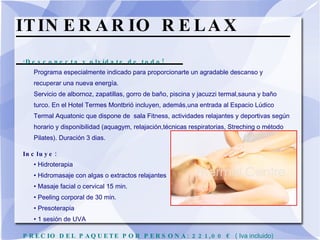 ITINERARIO RELAX  ¡Desconecta y olvídate de todo! Programa especialmente indicado para proporcionarte un agradable descanso y recuperar una nueva energía. Servicio de albornoz, zapatillas, gorro de baño, piscina y jacuzzi termal,sauna y baño turco. En el Hotel Termes Montbrió incluyen, además,una entrada al Espacio Lúdico Termal Aquatonic que dispone de  sala Fitness, actividades relajantes y deportivas según horario y disponibilidad (aquagym, relajación,técnicas respiratorias, Streching o método Pilates). Duración 3 dias. Incluye:  • Hidroterapia  • Hidromasaje con algas o extractos relajantes  • Masaje facial o cervical 15 min.  • Peeling corporal de 30 min. • Presoterapia  • 1 sesión de UVA  PRECIO DEL PAQUETE POR PERSONA: 221,00 €  ( Iva incluido) 