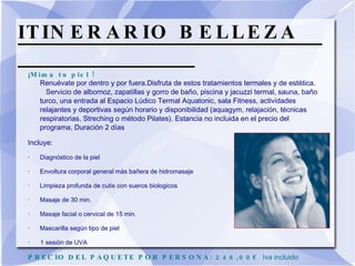 ITINERARIO BELLEZA  ¡ Mima tu piel ! Renuévate por dentro y por fuera.Disfruta de estos tratamientos termales y de estética.  Servicio de albornoz, zapatillas y gorro de baño, piscina y jacuzzi termal, sauna, baño turco, una entrada al Espacio Lúdico Termal Aquatonic, sala Fitness, actividades relajantes y deportivas según horario y disponibilidad (aquagym, relajación, técnicas respiratorias, Streching o método Pilates). Estancia no incluida en el precio del programa, Duración 2 días  Incluye:  · Diagnóstico de la piel  · Envoltura corporal general más bañera de hidromasaje  · Limpieza profunda de cutis con sueros biologicos  · Masaje de 30 min.  · Masaje facial o cervical de 15 min.  · Mascarilla según tipo de piel  ·  1 sesión de UVA  PRECIO DEL PAQUETE POR PERSONA: 248,00€  Iva incluido   