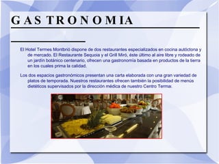 GASTRONOMIA  El Hotel Termes Montbrió dispone de dos restaurantes especializados en cocina autóctona y de mercado. El Restaurante Sequoia y el Grill Miró, éste último al aire libre y rodeado de un jardín botánico centenario, ofrecen una gastronomía basada en productos de la tierra en los cuales prima la calidad.  Los dos espacios gastronómicos presentan una carta elaborada con una gran variedad de platos de temporada. Nuestros restaurantes ofrecen también la posibilidad de menús dietéticos supervisados por la dirección médica de nuestro Centro Terma l.  