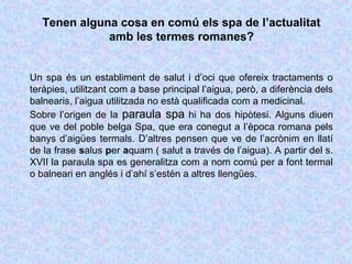 Tenen alguna cosa en comú els spa de l’actualitat 
amb les termes romanes? 
Un spa és un establiment de salut i d’oci que ofereix tractaments o 
teràpies, utilitzant com a base principal l’aigua, però, a diferència dels 
balnearis, l’aigua utilitzada no està qualificada com a medicinal. 
Sobre l’origen de la ppaarraauullaa ssppaa hi ha dos hipòtesi. Alguns diuen 
que ve del poble belga Spa, que era conegut a l’època romana pels 
banys d’aigües termals. D’altres pensen que ve de l’acrònim en llatí 
de la frase salus per aquam ( salut a través de l’aigua). A partir del s. 
XVII la paraula spa es generalitza com a nom comú per a font termal 
o balneari en anglés i d’ahí s’estén a altres llengües. 
