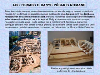 LES TERMES O BANYS PÚBLICS ROMANS 
Totes les ciutats romanes tenien diversos complexos termals, segons la seua importància i 
riquesa. En les termes els ciutadans no sols cuidaven la seua higiene, sinó que també es 
relacionaven socialment i feien esport. Per això les termes solien disposar de biblioteca, 
sales de reunions i espai per a fer esport. Malgrat que eren unes instal·lacions que 
necessitaven molta aigua i molts esclaus per al manteniment, l’entrada a les termes 
públiques solia ser molt barata o inclús gratuïta. Els santuaris també solien disposar d’unes 
termes com a part dels seus rituals, com és el cas del santuari de Mura, a Llíria (València). 
Restes arqueològiques i reconstrucció de 
les termes de Llíria (València) 
 