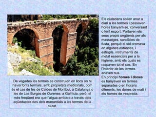 Els ciutadans solien anar a 
diari a les termes i passaven 
hores banyant-se, conversant 
o fent esport. Portaven els 
seus propis ungüents per als 
massatges, sandàlies de 
fusta, perquè el sòl cremava 
en algunes estànces, i 
estrígils, instruments de 
metal essencials per a la 
higiene, amb els quals es 
raspaven tot el cos. En 
l’interior de les termes 
anaven nus. 
En principi homes i dones 
es banyaven en termes 
separades o en horaris 
diferents, les dones de matí i 
els homes de vesprada. 
De vegades les termes es construien en llocs on hi 
havia fonts termals, amb propietats medicinals, com 
és el cas de les de Caldes de Montbui, a Catalunya o 
les de Las Burgas de Ourense, a Gal·lícia, però el 
més freqüent era que l’aigua arribara a través dels 
aqüeductes des dels manantials a les termes de la 
ciutat. 
 