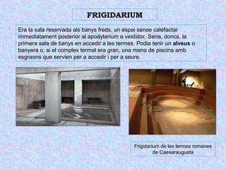 FRIGIDARIUM 
Era la sala reservada als banys freds, un espai sense calefactar 
immediatament posterior al apodyterium o vestidor. Seria, doncs, la 
primera sala de banys en accedir a les termes. Podia tenir un alveus o 
banyera o, si el complex termal era gran, una mena de piscina amb 
esgraons que servien per a accedir i per a seure. 
Frigidarium de les termes romanes 
de Caesaraugusta 
 