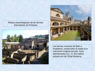 Les termes romanes de Bath a
Anglaterra, construïdes al costat d’un
manantial d’aigües termals, foren
abandonades al s. VI. Els edificis
actuals són de l’Edat Moderna.
Restes arqueològiques de les termes
Suburbanes de Pompeia
 