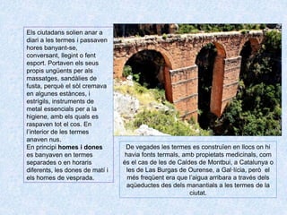 Els ciutadans solien anar a
diari a les termes i passaven
hores banyant-se,
conversant, llegint o fent
esport. Portaven els seus
propis ungüents per als
massatges, sandàlies de
fusta, perquè el sòl cremava
en algunes estànces, i
estrígils, instruments de
metal essencials per a la
higiene, amb els quals es
raspaven tot el cos. En
l’interior de les termes
anaven nus.
En principi homes i dones
es banyaven en termes
separades o en horaris
diferents, les dones de matí i
els homes de vesprada.
De vegades les termes es construïen en llocs on hi
havia fonts termals, amb propietats medicinals, com
és el cas de les de Caldes de Montbui, a Catalunya o
les de Las Burgas de Ourense, a Gal·lícia, però el
més freqüent era que l’aigua arribara a través dels
aqüeductes des dels manantials a les termes de la
ciutat.
 