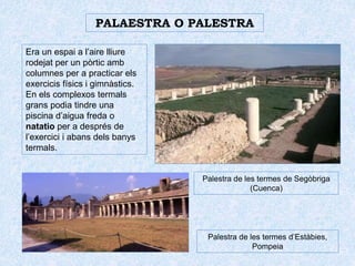 PALAESTRA O PALESTRA
Era un espai a l’aire lliure
rodejat per un pòrtic amb
columnes per a practicar els
exercicis físics i gimnàstics.
En els complexos termals
grans podia tindre una
piscina d’aigua freda o
natatio per a després de
l’exercici i abans dels banys
termals.
Palestra de les termes de Segòbriga
(Cuenca)
Palestra de les termes d’Estàbies,
Pompeia
 