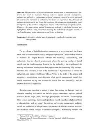Abstract: The prevalence of digital information management in an open network has
driven the need to maintain balance between digital records management,
authenticity, and policy. Authenticity of digital records is required as every phases of
life cycle so it is important to understand this issue. In order to do this, the needs of
authenticity in life cycle are being discussed and this discussion is followed by short
descriptions of the standard and policies involve with authenticity of digital records.
Moreover, the preservation method in ensuring authenticity of digital records was
highlighted. And as a step forward in ensuring the authenticity of digital records, it
can be achieved by better management and better technology.

Keywords: Authenticity, digital records, electronic records, electronic records
          management

Introduction


    The prevalence of digital information management in an open network has driven
a new level of expectation on security and privacy protection. One of the key issues is
to maintain the fragile balance between the reliability, accountability, and
authenticity. And in a hostile environment, where the growing number of digital
records and the implementation brought by the technology, has transformed the
working environment moving to the less paper transaction in running daily business.
Therefore new issue rise, which is the preservation of digital records to ensure the
authenticity and make it reliable as evidence. Where in the midst of this change and
uncertainty, organizations must determine what records management model they
should implement, taking into account the present law, the authenticity, and the
potential direction it might head.


    Records means materials in written or other form setting out facts or events or
otherwise recording information and includes papers, documents, registers, printed
materials, books, maps, plans, drawings, photographs, microfilms, cinematograph
films, sounds recordings, electronically produced records regardless of physical form
or characteristics and any copy1. In archives and records management, authentic
records are understood as being what they purport to be reliable records that over time
have not been altered, changed or otherwise corrupted.2. Authenticity warrants that


1
   National Archives Act 2003(Act 629), Part 1 Section 2.
2
   Diamond, Susan Z. Records Management: A Practical Approach. 3rd ed. (Washington:
AMACOM, 1995) : 18.
 