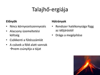 Talajhő-ergiája
Előnyök
• Nincs környezetszennyezés
• Alacsony üzemeltetési
költség
• Csökkenti a fűtésszámlát
• A csövek a föld alatt vannak
nem csúnyítja a tájat
Hátrányok
• Rendszer hatékonysága függ
az időjárástól
• Drága a megépítése
 