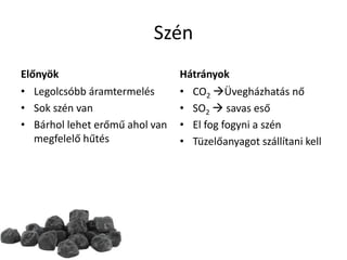 Szén
Előnyök
• Legolcsóbb áramtermelés
• Sok szén van
• Bárhol lehet erőmű ahol van
megfelelő hűtés
Hátrányok
• CO2 Üvegházhatás nő
• SO2  savas eső
• El fog fogyni a szén
• Tüzelőanyagot szállítani kell
 