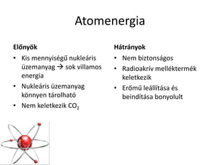 Atomenergia
Előnyök
• Kis mennyiségű nukleáris
üzemanyag  sok villamos
energia
• Nukleáris üzemanyag
könnyen tárolható
• Nem keletkezik CO2
Hátrányok
• Nem biztonságos
• Radioakrív melléktermék
keletkezik
• Erőmű leállítása és
beindítása bonyolult
 