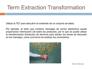 Term Extraction Transformation
Utilizar la TET para descubrir el contenido de un conjunto de datos.
Por ejemplo, el texto que contiene mensajes de correo electrónico puede
proporcionar información útil sobre los productos, por lo que se puede utilizar
la transformación Extracción de términos para extraer los temas de discusión
en los mensajes, como una forma de analizar los comentarios.

Dimitri Villamar

 