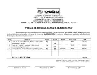 GOVERNO DO ESTADO DE RONDÔNIA
                                      SECRETARIA DE ESTADO DA EDUCAÇÀO
                                       ASSOCIAÇÃO DE PAIS E PROFESSORES
                                     COMISSÃO DE COMPRAS E RECEBIMENTO
                       ESCOLA EST. DE ENS. FUND. E MÉD. PRES. TANCREDO DE ALMEIDA NEVES


                             TERMO DE HOMOLOGAÇÃO E ADJUDICAÇÃO

            Homologamos o Processo Licitatório na modalidade Carta Convite nº 03/2011 PNAE/EJA adjudicando
os itens abaixo relacionados em favor da empresa SANTA ELVIRA , conforme julgamento realizado pela Comissão
de Compras da alimentação escolar.

 Item                        Produto                         Unid.   Quant.      Marca        Valor Unit.       Total
  8     Carne de 2ª (cubos): Músculo, Paleta, Acém, Lombo     Kg                   -             6,40          1.152,00
        (embalagem a vácuo)                                           180
  9     Carne de 2ª (moída ): Músculo, Paleta, Acém,          Kg                   -             6,40           960,00
        Lombo (embalagem a vácuo)                                     150
  12    Charque bovino diant. emb.a vácuo pct 500 g a 1 kg    Kg       60       Cryovac          9,45           567,00




        TOTAL ADJUDICADO                                                                                       2.679,00

                                                                            PORTO VELHO, (RO), 21 DE JUNHO DE 2011.


 ______________________________              ___________________________                  __________________________
         Diretor da Escola                         Presidente da APP                         Tesoureiro / APP
 