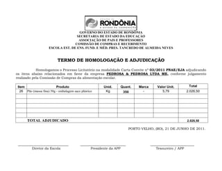 GOVERNO DO ESTADO DE RONDÔNIA
                                     SECRETARIA DE ESTADO DA EDUCAÇÀO
                                      ASSOCIAÇÃO DE PAIS E PROFESSORES
                                    COMISSÃO DE COMPRAS E RECEBIMENTO
                      ESCOLA EST. DE ENS. FUND. E MÉD. PRES. TANCREDO DE ALMEIDA NEVES


                            TERMO DE HOMOLOGAÇÃO E ADJUDICAÇÃO

            Homologamos o Processo Licitatório na modalidade Carta Convite nº 03/2011 PNAE/EJA adjudicando
os itens abaixo relacionados em favor da empresa PEDROSA & PEDROSA LTDA ME, conforme julgamento
realizado pela Comissão de Compras da alimentação escolar.

 Item                      Produto                       Unid.     Quant.      Marca       Valor Unit.       Total
   26 Pão (massa fina) 50g - embalagem saco plástico      Kg         350         -            5,79          2.026,50




       TOTAL ADJUDICADO                                                                                     2.026,50

                                                                          PORTO VELHO, (RO), 21 DE JUNHO DE 2011.



 ______________________________             ___________________________                __________________________
         Diretor da Escola                        Presidente da APP                       Tesoureiro / APP
 