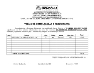 GOVERNO DO ESTADO DE RONDÔNIA
                                      SECRETARIA DE ESTADO DA EDUCAÇÀO
                                       ASSOCIAÇÃO DE PAIS E PROFESSORES
                                     COMISSÃO DE COMPRAS E RECEBIMENTO
                       ESCOLA EST. DE ENS. FUND. E MÉD. PRES. TANCREDO DE ALMEIDA NEVES


                              TERMO DE HOMOLOGAÇÃO E ADJUDICAÇÃO

           Homologamos o Processo Licitatório na modalidade Carta Convite nº 04/2011 MAIS EDUCAÇÃO,
adjudicando os itens abaixo relacionados em favor da empresa G.P.COMÉRCIO REPRESENTAÇÃO LTDA,
conforme julgamento realizado pela Comissão de Compras da alimentação escolar.

Item                         Produto                        Unid.     Quant.    Marca           Valor Unit.       Total
  3    Açúcar cristal – fd 30 kg- pct de 1 k g a 5 kg         kg
                                                                        211    Barralcool          1,95           411,45




       TOTAL ADJUDICADO                                                                                           411,45

                                                                        PORTO VELHO, (RO), 06 DE SETEMBRO DE 2011


 ______________________________                ___________________________                  __________________________
         Diretor da Escola                           Presidente da APP                         Tesoureiro / APP
 