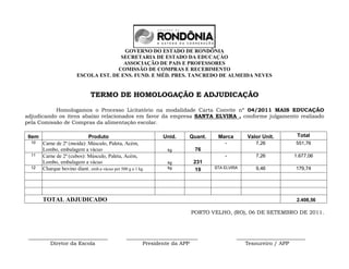 GOVERNO DO ESTADO DE RONDÔNIA
                                        SECRETARIA DE ESTADO DA EDUCAÇÀO
                                         ASSOCIAÇÃO DE PAIS E PROFESSORES
                                       COMISSÃO DE COMPRAS E RECEBIMENTO
                         ESCOLA EST. DE ENS. FUND. E MÉD. PRES. TANCREDO DE ALMEIDA NEVES


                               TERMO DE HOMOLOGAÇÃO E ADJUDICAÇÃO

           Homologamos o Processo Licitatório na modalidade Carta Convite nº 04/2011 MAIS EDUCAÇÃO
adjudicando os itens abaixo relacionados em favor da empresa SANTA ELVIRA , conforme julgamento realizado
pela Comissão de Compras da alimentação escolar.

 Item                        Produto                          Unid.     Quant.    Marca       Valor Unit.       Total
  10    Carne de 2ª (moida): Músculo, Paleta, Acém,                                  -           7,26           551,76
        Lombo, embalagem a vácuo                                kg        76
  11    Carne de 2ª (cubos): Músculo, Paleta, Acém,                                  -           7,26          1.677,06
        Lombo, embalagem a vácuo                                kg        231
  12    Charque bovino diant. emb.a vácuo pct 500 g a 1 kg      kg               STA ELVIRA      9,46           179,74
                                                                           19




        TOTAL ADJUDICADO                                                                                        2.408,56

                                                                         PORTO VELHO, (RO), 06 DE SETEMBRO DE 2011.



 ______________________________                  ___________________________              __________________________
         Diretor da Escola                             Presidente da APP                     Tesoureiro / APP
 