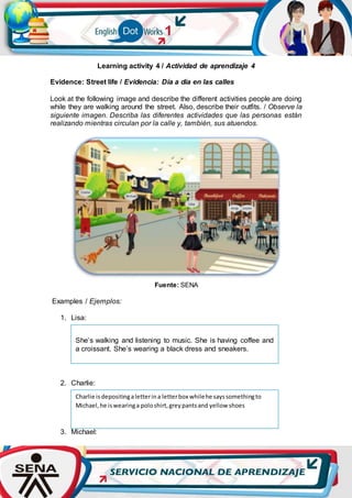 Learning activity 4 / Actividad de aprendizaje 4
Evidence: Street life / Evidencia: Día a día en las calles
Look at the following image and describe the different activities people are doing
while they are walking around the street. Also, describe their outfits. / Observe la
siguiente imagen. Describa las diferentes actividades que las personas están
realizando mientras circulan por la calle y, también, sus atuendos.
Fuente: SENA
Examples / Ejemplos:
1. Lisa:
2. Charlie:
3. Michael:
Charlie isdepositingaletterina letterbox whilehe sayssomethingto
Michael,he iswearinga poloshirt,greypantsand yellow shoes
She’s walking and listening to music. She is having coffee and
a croissant. She’s wearing a black dress and sneakers.
 
