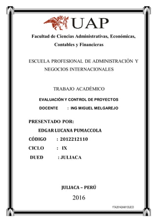 1TA20142AM1DUED
Facultad de Ciencias Administrativas, Económicas,
Contables y Financieras
ESCUELA PROFESIONAL DE ADMINISTRACIÓN Y
NEGOCIOS INTERNACIONALES
TRABAJO ACADÉMICO
EVALUACIÓN Y CONTROL DE PROYECTOS
DOCENTE : ING MIGUEL MELGAREJO
PRESENTADO POR:
EDGAR LUCANA PUMACCOLA
CÓDIGO : 2012212110
CICLO : IX
DUED : JULIACA
JULIACA – PERÚ
2016
 