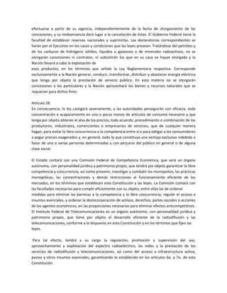 efectuarse a partir de su vigencia, independientemente de la fecha de otorgamiento de las
concesiones, y su inobservancia dará lugar a la cancelación de éstas. El Gobierno Federal tiene la
facultad de establecer reservas nacionales y suprimirlas. Las declaratorias correspondientes se
harán por el Ejecutivo en los casos y condiciones que las leyes prevean. Tratándose del petróleo y
de los carburos de hidrógeno sólidos, líquidos o gaseosos o de minerales radioactivos, no se
otorgarán concesiones ni contratos, ni subsistirán los que en su caso se hayan otorgado y la
Nación llevará a cabo la explotación de
esos productos, en los términos que señale la Ley Reglamentaria respectiva. Corresponde
exclusivamente a la Nación generar, conducir, transformar, distribuir y abastecer energía eléctrica
que tenga por objeto la prestación de servicio público. En esta materia no se otorgarán
concesiones a los particulares y la Nación aprovechará los bienes y recursos naturales que se
requieran para dichos fines.

Artículo 28.
En consecuencia, la ley castigará severamente, y las autoridades perseguirán con eficacia, toda
concentración o acaparamiento en una o pocas manos de artículos de consumo necesario y que
tenga por objeto obtener el alza de los precios; todo acuerdo, procedimiento o combinación de los
productores, industriales, comerciantes o empresarios de servicios, que de cualquier manera
hagan, para evitar la libre concurrencia o la competencia entre sí o para obligar a los consumidores
a pagar precios exagerados y, en general, todo lo que constituya una ventaja exclusiva indebida a
favor de una o varias personas determinadas y con perjuicio del público en general o de alguna
clase social.

El Estado contará con una Comisión Federal de Competencia Económica, que será un órgano
autónomo, con personalidad jurídica y patrimonio propio, que tendrá por objeto garantizar la libre
competencia y concurrencia, así como prevenir, investigar y combatir los monopolios, las prácticas
monopólicas, las concentraciones y demás restricciones al funcionamiento eficiente de los
mercados, en los términos que establecen esta Constitución y las leyes. La Comisión contará con
las facultades necesarias para cumplir eficazmente con su objeto, entre ellas las de ordenar
medidas para eliminar las barreras a la competencia y la libre concurrencia; regular el acceso a
insumos esenciales, y ordenar la desincorporación de activos, derechos, partes sociales o acciones
de los agentes económicos, en las proporciones necesarias para eliminar efectos anticompetitivos.
El Instituto Federal de Telecomunicaciones es un órgano autónomo, con personalidad jurídica y
patrimonio propio, que tiene por objeto el desarrollo eficiente de la radiodifusión y las
telecomunicaciones, conforme a lo dispuesto en esta Constitución y en los términos que fijen las
leyes.

 Para tal efecto, tendrá a su cargo la regulación, promoción y supervisión del uso,
aprovechamiento y explotación del espectro radioeléctrico, las redes y la prestación de los
servicios de radiodifusión y telecomunicaciones, así como del acceso a infraestructura activa,
pasiva y otros insumos esenciales, garantizando lo establecido en los artículos 6o. y 7o. de esta
Constitución.
 