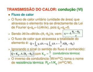 TRANSMISSÃO DO CALOR: condução (VI)
Fluxo de calor
O fluxo de calor unitário (unidade de área) que
atravessa o elemento tira-se directamente da Lei
de Fourier q=qx=-λ(∂θ/∂x), pois qy=qz=0.
Sendo ∂θ/∂x=dθ/dx=(θ1-θ0)/e, vem:

θ − θ0
q = −λ e
e

O fluxo de calor que atravessa a totalidade do
elemento é: Q = q . dA = q . dA = − λ A(θe − θ0 )

∫A

∫A

e

Ignorando o sinal (o sentido do fluxo é conhecido):
λ
(condutância térmica)
Q = K p . A . (θe − θ0 ) com K p =
e
O inverso da condutância (W/m2ºC) toma o nome
de resistência térmica: Rp=1/Kp (m2ºC/W).

 