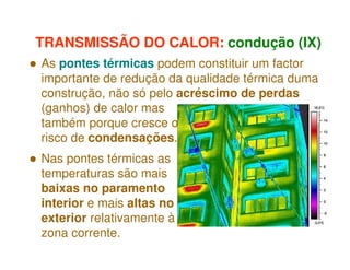 TRANSMISSÃO DO CALOR: condução (IX)
As pontes térmicas podem constituir um factor
importante de redução da qualidade térmica duma
construção, não só pelo acréscimo de perdas
(ganhos) de calor mas
também porque cresce o
risco de condensações.
Nas pontes térmicas as
temperaturas são mais
baixas no paramento
interior e mais altas no
exterior relativamente à
zona corrente.

 