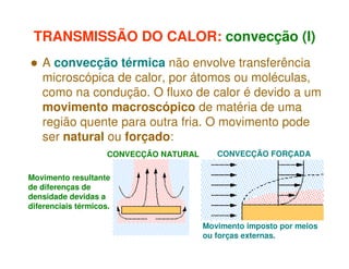 TRANSMISSÃO DO CALOR: convecção (I)
A convecção térmica não envolve transferência
microscópica de calor, por átomos ou moléculas,
como na condução. O fluxo de calor é devido a um
movimento macroscópico de matéria de uma
região quente para outra fria. O movimento pode
ser natural ou forçado:
CONVECÇÃO NATURAL

CONVECÇÃO FORÇADA

Movimento resultante
de diferenças de
densidade devidas a
diferenciais térmicos.
Movimento imposto por meios
ou forças externas.

 