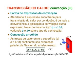 TRANSMISSÃO DO CALOR: convecção (III)
Forma de expressão da convecção
Atendendo à expressão encontrada para
transmissão do calor por condução, é de toda a
conveniência a aplicação à convecção duma
expressão linear do mesmo tipo: q = c.∆θ
∆θ,
∆θ
variando c e ∆θ com o tipo de convecção.
Convecção ar-sólido
θs
As trocas de calor entre a superfície (s) Q
e o ar (f) confinante são expressas
θf
pela lei de Newton do arrefecimento:
Q = hc.A.(θs- θf)

(W)

A

hc – Condutância térmica superficial por convecção (W/m2ºC).

 